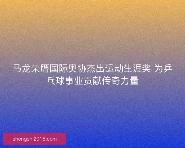 马龙荣膺国际奥协杰出运动生涯奖 为乒乓球事业贡献传奇力量