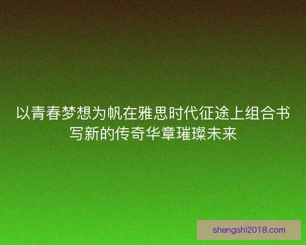 以青春梦想为帆在雅思时代征途上组合书写新的传奇华章璀璨未来