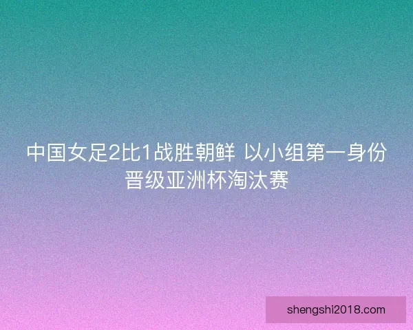 中国女足2比1战胜朝鲜 以小组第一身份晋级亚洲杯淘汰赛