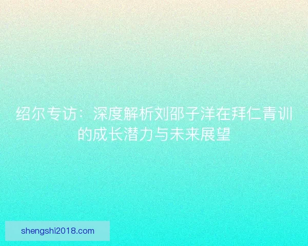 绍尔专访：深度解析刘邵子洋在拜仁青训的成长潜力与未来展望